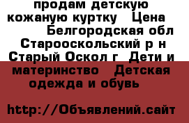 продам детскую кожаную куртку › Цена ­ 2 800 - Белгородская обл., Старооскольский р-н, Старый Оскол г. Дети и материнство » Детская одежда и обувь   